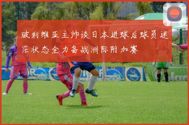 玻利维亚主帅谈日本进球后球员迷茫状态全力备战洲际附加赛