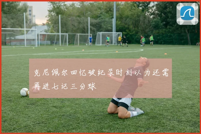 克尼佩尔回忆破纪录时刻以为还需再进七记三分球