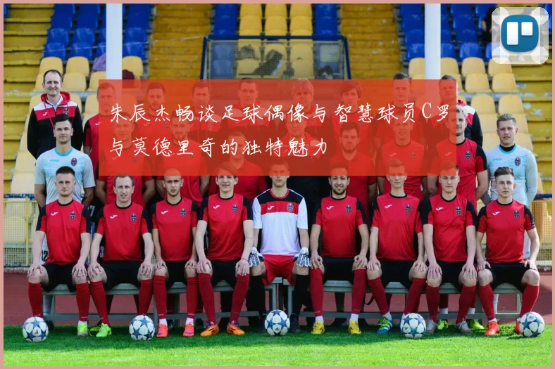 朱辰杰畅谈足球偶像与智慧球员C罗与莫德里奇的独特魅力