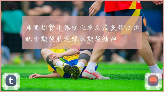 库里称赞小佩顿化学反应良好拦拆配合默契展现球队默契精神