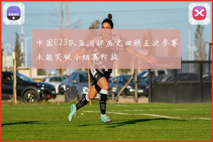 中国U23队亚洲杯历史回顾五次参赛未能突破小组赛阶段