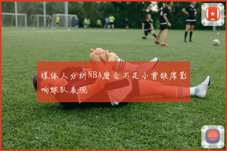 媒体人分析NBA磨合不足小曾缺席影响球队表现
