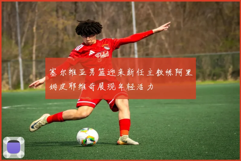 塞尔维亚男篮迎来新任主教练阿里姆皮耶维奇展现年轻活力