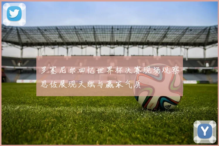 罗塞尼尔回忆世界杯决赛现场观察恩佐展现天赋与赢家气质