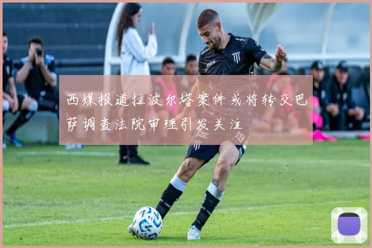 西媒报道拉波尔塔案件或将转交巴萨调查法院审理引发关注
