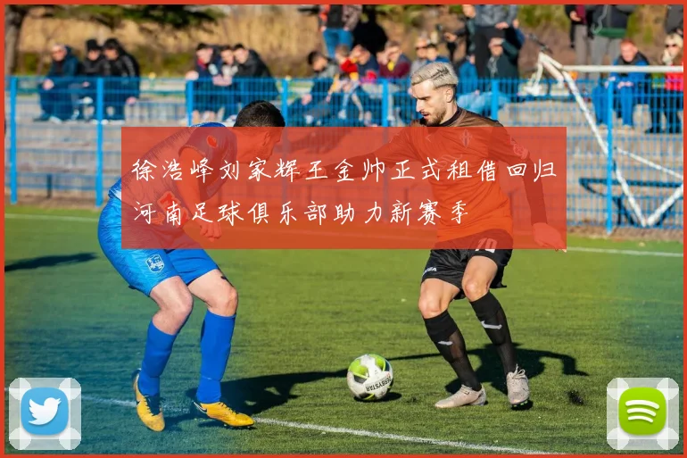 徐浩峰刘家辉王金帅正式租借回归河南足球俱乐部助力新赛季