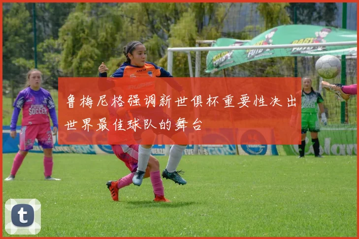 鲁梅尼格强调新世俱杯重要性决出世界最佳球队的舞台